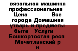 вязальная машинка профессиональная › Цена ­ 15 000 - Все города Домашняя утварь и предметы быта » Услуги   . Башкортостан респ.,Мечетлинский р-н